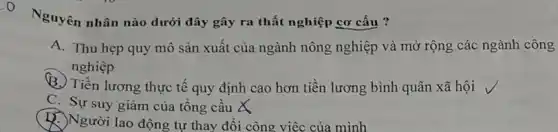 Nguyên nhân nào dưới đây gây ra thất nghiệp cơ cấu ?
A. Thu hẹp quy mô sản xuất của ngành nông nghiệp và mở rộng các ngành công
nghiệp
B. Tiền lương thực tế quy định cao hơn tiền lương bình quân xã hội
C. Sự suy giàm của tổng cầu X
Người lao động tự thay đổi công việc của mình