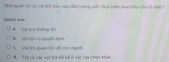 Nhà quản trị có vai trò nào sau đây trong việc thực hiện mục tiêu của tổ chức?
Select one:
a. Vai trò thông tin
b. Vaitrò ra quyết định
c. Vai trò quan hệ với con người
d. Tất cả các vai trò đã kể ở các lưa chọn khác