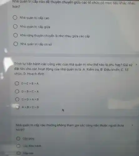 Nhà quản trị cấp nào dễ thuyên chuyển giữa các tổ chức có mục tiêu khác nhau
hơn?
Nhà quản trị cấp cao
Nhà quản trị cấp giữa
Khả nǎng thuyên chuyển là như nhau giữa các cấp
Nhà quản trị cấp cơ sở
Trình tự tiến hành các công việc của nhà quản trị như thế nào là phù hợp? Giả sử *
đặt tên cho các hoạt động của nhà quản trị là: A . Kiểm tra, B. Điều khiển, C. Tổ
chức, D. Hoạch định
Dgt Cgt Bgt A
Dgt Bgt Cgt A
Cgt Dgt Agt B
Agt Bgt Cgt D
Nhà quán trị cấp nào thường không tham gia các công việc thuộc người thừa
hành?
Cấp giữa
Cấp điêu hành
Cấp cao