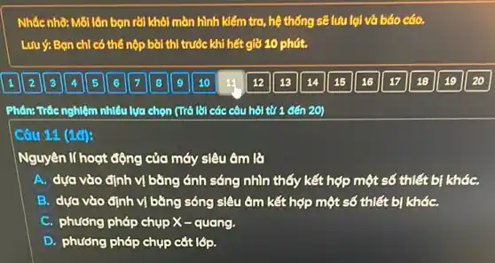 Nhắc nhờ: Mỗi lần bọn rời khôi màn hình kiểm tra, hệ thống sẽ lưu lại và báo cáo.
Lưu ý: Bạn chỉ có thể nộp bài thị trước khi hết giờ 10 phút.
Phân: Trác nghiệm nhiêu lựa chọn (Trở lời các câu hỏi từ 1 đến 20)
Câu 11 (1đ):
Nguyên lí hoạt động của máy siêu âm lẽ
A. dựa vào định vị bǎng ánh sáng nhìn thấy kết hợp một số thiết bị kháC.
B. dựa vào định vị bằng sóng siêu âm kết hợp một số thiết bị kháC.
C. phương pháp chụp X-quang.
D. phương pháp chụp cát lớp.