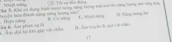 Nhiệt nǎng.
D. Tất cả đều đúng.
Câu 5. Khi sử dụng binh nước nóng nǎng lượng mặt trời thì nǎng lượng ánh sáng được
huyến hóa thành dạng nǎng lượng nào?
. Điện nǎng
B. Cơ nǎng
C. Nhiệt nǎng
D. Nǎng lượng âm
âu 6. Âm phản xạ là
B. Âm truyền đi qua vật chắn.
. Âm dội lại khi gặp vật chắn.