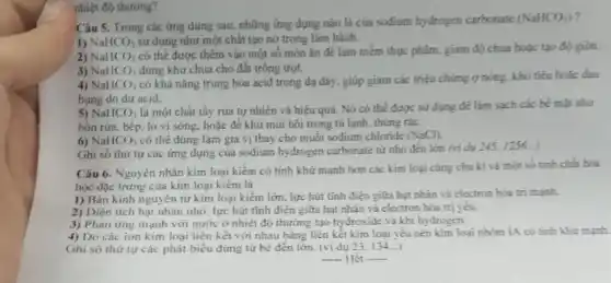 nhiệt độ thương?
Câu 5. Trong các ứng dụng sau, những ứng dụng nào là của sodium hydrogen carbonate
(NaHCO_(3))
1) NaHCO_(3) sử dụng như một chất tạo nở trong làm bánh.
2) NaHCO_(3)
có thể được thêm vào một số món ǎn để làm mềm thực phẩm, giảm độ chua hoặc tạo độ gión.
3) NaHCO_(3) dúng khứ chua cho đất trồng trọt.
4) NaHCO_(3)
có khả nǎng trung hòa acid trong dạ đáy, giúp giảm các triệu chứng ợ nóng.khó tiêu hoặc đau
bung do dư acid.
5) NaHCO_(3)
là một chất tầy rứa tự nhiên và hiệu quả. Nó có thể được sử dụng để làm sạch các bể mặt như
bồn rửa, bếp, lò vi sóng, hoặc để khứ mũi hôi trong tủ lạnh, thủng rác.
6) NaHCO_(3) có thể đúng làm gia vị thay cho muối sodium chloride (NaCl)
Ghi số thứ tự các ứng dụng của sodium hydrogen carbonate từ nhỏ đến lớn (vi du 245,1256__
Câu 6. Nguyên nhân kim loại kiểm có tính khử mạnh hơn các kim loại cùng chu kì và một số tính chất hóa
học đặc trưng của kim loại kiềm là
1) Bán kính nguyên tử kim loại kiềm lớn, lực hút tĩnh điện giữa hạt nhân và electron hóa trị mạnh.
2) Diện tích hạt nhân nhỏ, lực hút tĩnh điện giữa hạt nhân và electron hóa trị yêu.
3) Phàn ứng mạnh với nước ở nhiệt độ thường tạo hydroxide và khi hydrogen.
4) Do các ion kim loại liên kết với nhau bằng liên kết kim loại yếu nèn kim loại nhóm IA có tính khử mạnh.
Ghi số thứ tự các phát biểu đúng từ bé đến lớn (ví dụ 23. 134...)
__ Hết .....