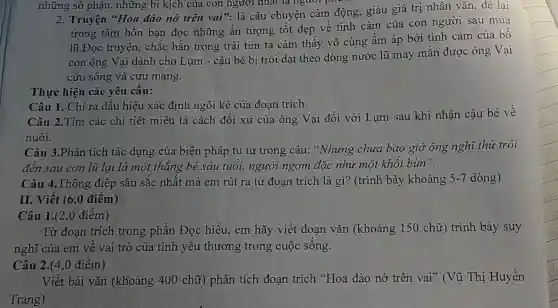 những số phận,những bi kịch của con người nhất là người phụ
2. Truyện "Hoa đào nở trên vai".là câu chuyện cảm động, giàu giá trị nhân vǎn, để lại
trong tâm hồn bạn đọc những ấn tượng tốt đẹp về tình cảm của con người sau mùa
lũ.Đọc truyện,chắc hắn trong trái tim ta cảm thấy vô cùng ấm áp bởi tình cảm của bố
con ông Vại dành cho Lụm - cậu bé bị trôi dạt theo dòng nước lũ may mắn được ông Vại
cứu sống và cưu mang.
Thực hiện các yêu cầu:
Câu 1. Chỉ ra dấu hiệu xác định ngôi kề của đoạn trích.
Câu 2.Tìm các chi tiết miêu tả cách đối xử của ông Vại đối với Lum sau khi nhận câu bé về
nuôi.
Câu 3.Phân tích tác dụng của biện pháp tu từ trong câu: "Nhung chưa bao giờ ông nghĩ thứ trôi
đến sau cơn lũ lai là một thǎng bé sáu tuổi, người ngợm đặc như một khối bùn".
Câu 4.Thông điệp sâu sắc nhất mà em rút ra từ đoạn trích là gì?(trình bày khoảng 5-7 dòng)
II. Viết (6,0 điểm)
Câu 1.(2,0 điểm)
Từ đoạn trích trong phần Đọc hiểu, em hãy viết đoạn vǎn (khoảng 150 chữ) trình bày suy
nghĩ của em vê vai trò của tình yêu thương trong cuộc sống.
Câu 2.(4,0 điểm)
Viết bài vǎn (khoảng 400 chữ)phân tích đoạn trích "Hoa đào nở trên vai? (Vũ Thị Huyền
Trang)