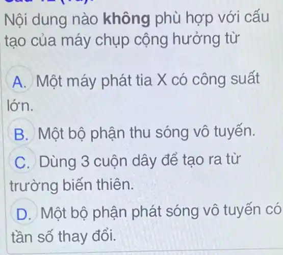 Nội dung nào không phù hợp với cấu
tạo của máy chụp cộng hưởng từ
A Một máy phát tia X có công suất
lớn.
B Một bộ phận thu sóng vô tuyến.
C Dùng 3 cuộn dây để tạo ra từ
trường biến thiên.
D Một bộ phận phát sóng vô tuyến có
tần số thay đổi.