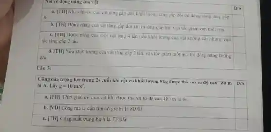 Nói vẽ động nǎng cua vật
D/S
a. [TH] Khi vận tốc của vật tǎng gấp đôi. khối lượng tǎng gắp đôi th động nǎng tǎng gắp
square 
b. [TH] Động nǎng của vật tǎng gắp đôi khi m tàng gấp hai, vận tốc giàm còn một nửa.
C. [TH] Động nǎng của một vật tǎng 4 lần nếu khối lượng của vật không đối nhưng vận
tốc tǎng gấp 2 lần.
square 
d. [TH] Nếu khối lượng của vật tǎng gắp 2 lần, vận tốc giam một nửa thi động nǎng không
đổi.
square 
square 
Câu 3:
Công của trọng lực trong 2s cuối khi vật có khối lượng 8kg được thả rơi từ độ cao 180 m
D/S
là A. Lấy g=10m/s^2
a. [TH] Thời gian rơi của vật khi được thả rơi từ độ cao 180 m là 6s.
square 
b. [VD] Công mà ta cân tìm có giá trị là 8000J.
C. [TH] Công suất trung bình là 7200W.
square 
square