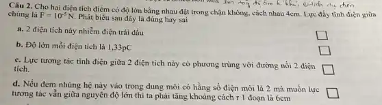 you so ninet hon muc chon
Câu 2. Cho hai điện tích điểm có độ lớn bằng nhau đặt trong chận không , cách nhau 4cm. Lực đầy tĩnh điện giữa
chúng là F=10^-5N
Phát biểu sau đây là đúng hay sai
a. 2 điện tích này nhiễm điện trái dấu
square 
b. Độ lớn mỗi điện tích là 1,33pC
c. Lực tương tác tĩnh điện giữa 2 điện tích này có phương trùng với đường nối 2 điện
square  tích.
square 
d. Nếu đem nhúng hệ này vào trong dung môi có hằng số điện môi là 2 mà muốn lực
square  tương tác vẫn giữa nguyên độ lớn thì ta phải tǎng khoảng cách r 1 đoạn là 6cm