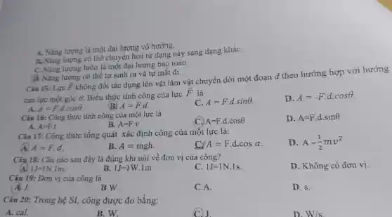 A. Nǎng lượng là mộ t đại lượng vô hướng.
B. Nǎt ng lượn có thể chuyển này sang da ng kháC.
C. Nǎng lượng a là một đai lượng bảo toàn.
1 Nǎng lượng có thể tụ sinh ra và t u mất đi.
Câu 15: Lực overrightarrow (F)
không đổi tác dụng lên vật làm vật chuy en dời một đoạn d theo hướng hợp với
của lực một góc 6.
Theta  Biêu hức tính công của lực
overrightarrow (F)
là
A=Fcdot dcdot cosTheta 
(B) A=Fcdot d.
A=Fcdot dcdot sinTheta 
D. A=-Fcdot dcdot cosTheta 
Câu 16: Công thức tính công của một lực là
A=Fcdot dcdot cosTheta 
D. A=Fcdot dcdot sinTheta 
A. A=Fcdot t
comB. A=Fcdot v
Câ 1 17: Công thức tổng quát xác định công của một lực là:
D. A=(1)/(2)mv^2
A A=Fcdot d
B. A=mgh
C A=Fcdot dcdot cosalpha 
Câu 18:Câu nào sau đây là đúng khi nói về đơn vi của công?
D.Kh ông có đơn vi
a IJ=1N.1m
B. 1J=1W.1m
C. 1J=1N.1s
Câu 19:Đơn vị củ a công là
A. J.
B.W.
C.A.
D. s.
Câu 20:Tron g hệ SI,công được đo bằng:
A. cal.
B.W.
D. W/s