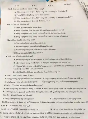 A. N/s.
Câu 2: Điều nào sau đây sai khi nói về động lượng?
A. Động lượng của một vật có độ lớn bằng tích khối lượng và tốc độ của vật.
B. Trong hệ kín,động lượng của hệ được bảo toàn.
C. Động lượng của một vật có độ lớn bằng tích khối lượng và bình phương vận tốC.
D. Động lượng của một vật là một đại lượng véc tơ.
Câu 3: Chọn câu phát biểu sai?
A. Động lượng là một đại lượng véctơ.
B. Động lượng luôn được tính bằng tích khối lượng và vận tốc của vật.
C. Động lượng luôn cùng hướng với vận tốc vì vận tốc luôn luôn dương.
D. Động lượng luôn cùng hướng với vận tốc vì khối lượng luôn luôn dương.
Câu 4: Chọn câu phát biểu đúng nhất?
A. Véc tơ động lượng của hệ được bảo toàn.
B. Véc tơ động lượng toàn phần của hệ được bảo toàn.
C. Véc tơ động lượng toàn phần của hệ kín được bảo toàn.
D. Động lượng của hệ kín được bảo toàn.
Câu 5: Phát biểu nào sau đây là sai?
A. Khi không có ngoại lực tác dụng lên hệ thì động lượng của hệ được bảo toàn.
B. Vật rơi tự do không phải là hệ kín vì trọng lực tác dụng lên vật là ngoại lựC.
C. Hệ gồm "Vật rơi tự do và Trái Đất" được xem là hệ kín khi bỏ qua lực tương tác giữa hệ vật
với các vật khác(Mặt Trời, các hành tinh.).
D. Một hệ gọi là hệ kín khi ngoại lực tác dụng lên hệ không đổi.
Câu 6: Véc tơ động lượng là véc tơ
A. cùng phương, ngược chiều với véc tơ vận tốC. B. có phương hợp với véc tơ vận tốc một góc a bất kỳ.
C. có phương vuông góc với véc tơ vận tốC. (D. cùng phương, cùng chiều với véc tơ vận tốC.
Câu 7: Va chạm nào sau đây là va chạm mềm?
A. Quả bóng đang bay đập vào tường và nảy ra. B.. Viên đạn đang bay xuyên vào và nằm gọn trong bao cát.
C. Viên đạn xuyên qua một tấm bia trên đường bay của nó. D. Quả bóng tennis đập xuống sân thi đấu.
Câu 8: Phát biểu nào sau đây sai?
A. Động lượng là một đại lượng vectơ.
B. Xung của lực là một đại lượng vecto.
C. Động lượng tỉ lệ thuận với khối lượng vật. D. Động lượng của vật trong chuyển động tròn đều không đổ
Câu 9: Chọn câu phát biểu sai?
A. Hệ vật -Trái Đất luôn được coi là hệ kín.
B. Hệ vật - Trái Đất chi gần đúng là hệ kín.
C. Trong các vụ nổ, hệ vật có thể coi như gần đúng là hệ kín trong thời gian ngắn xảy ra hiện tượng.
D. Trong va chạm hệ vật có thể coi gần đúng là hệ kín trong thời gian ngắn xảy ra hiện tượng.