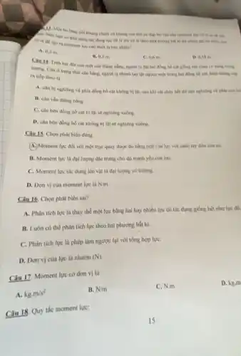 A. Nếu ban co khả nǎng tác dụng lực 30 N lên cờ lê theo một hướng bắt kì thì chiều dài tối thiều của
nol khung chinh va khung sau của xe đạp leo núi cần moment lực 25 N m để siên
cole de tao ra moment lực cần thiết là bao nhiêu?
A. 0,3 m.
B. 0.5 m.
C. 0.6 m
D. 0.38 m.
Cau 14. Tren hai đĩa của một cân thǎng bằng, người ta đạt hai đồng hồ cát giống hệt nhau có cùng trọng
lượng. Cân ở trạng thái cân bằng, người ta nhanh tay lật ngược một trong hai đồng hồ cát, hiện tượng xảy
ra tiếp theo là
A. cân bị nghiêng về phia đồng hồ cát không bị lật.sau khi cát chày hết thì cân nghiêng về phia còn lại
B. cân vẳn thàng bằng.
C. cân bên đồng hồ cát bị lật sẽ nghiêng xuống.
D. cân bên đồng hồ cát không bị lật sẽ nghiêng xuống.
Câu 15. Chọn phát biểu đúng
(A.) Moment lực đối với một trục quay được đo bằng tích của lực với cảnh tay đòn của nó.
B. Moment lực là đại lượng đặc trưng cho độ mạnh yếu của lựC.
C. Moment lực tác dụng lên vật là đại lượng vô hướng.
D. Đơn vị của moment lực là N/m
Câu 16. Chọn phát biểu sai?
A. Phân tích lực là thay thế một lực bằng hai hay nhiều lực có tác dụng giống hệt như lực đó.
B. Luôn có thể phân tích lực theo hai phương bắt kì.
C. Phân tích lực là phép làm ngược lại với tổng hợp lựC.
D. Don vị cùa lực là niutơn
(N)
Câu 17. Moment lực có đơn vị là
D. kg.m
A. kg,m/s^2
B. N/m
C. N.m
Câu 18. Quy tắc moment lực: