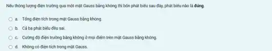 Nếu thông lượng điện trường qua một mặt Gauss bằng không thì bốn phát biểu sau đây, phát biếu nào là đúng.
a. Tổng điện tích trong mặt Gauss bằng không.
b. Cába phát biểu đều sai.
c. Cường độ điện trường bằng không ở mọi điểm trên mặt Gauss bằng không.
d. Không có điện tích trong mặt Gauss.