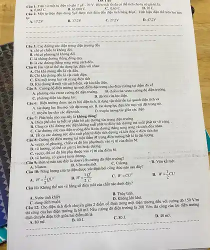 ONTAY
Câu 1: Trên vỏ một tụ điện có ghi 2mu F-70V Diện tích tối đa có thể tích cho tụ có giá trị là:
D. 70 C.
A. 0,063 C.
Câu 2: Một tụ điện điện dung
B. 63.000C.
C. 0,63 C.
5mu F được tích điện đến điện tích bằng 86mu C Tính hiệu điện thế trên hai bàn
tụ:
A. 17,2V
B. 37,2V
C. 27,2V
D. 47,2 v
..............................................................................	communism
.....................................................................................
__
......................................................................
..........................................................................
Câu 3: Các đường sức điện trong điện trường đều
A. chỉ có chiều là không đổi.
B. chi có phương là không đổi.
C. là những đường thẳng đồng quy.
D. là các đường thẳng song song cách đều.
Câu 4: Hai vật có thể tác dụng lực điện với nhau:
A. Chi khi chủng đều là vật dẫn.
B. Chi khi chúng đều là vật cách điện.
C. Khi một trong hai vật mang điện tích
D. Khi chúng là một vật cách điện.vật kia dẫn điện.
Câu 5: Cường độ điện trường tại một điểm đặc trưng cho điện trường tại điểm đó về
B. chiều của vectơ cường độ điện trường.
A. phương của vectơ cường độ điện trường.
D. độ lớn của lực điện.
C. phương diện tác dụng lựC.
Câu 6: Điện trường được tạo ra bời điện tích, là dạng vật chất tồn tại quanh điện tích và
A. tác dụng lực lên mọi vật đặt trong nó. B. tác dụng lực điện lên mọi vật đặt trong nó.
C. truyền lực cho các điện tích.
D. truyền tương tác giữa các điện
Câu 7: Phát biểu nào sau đây là không đúng?
A. Điện phổ cho ta biết sự phân bố các đường sức trong điện trường
B. Cũng có khi đường sức điện không xuất phát từ điện tích dương mà xuất phát từ vô cùng
C. Các đường sức của điện trường đều là các đường thẳng song song và cách đều nhau.
D. Tất cả các đường sức đều xuất phát từ điện tích dương và kết thúc ở điện tích âm
Câu 8: Cường độ điện trường tại một điểm M trong điện trường bất kì là đại lượng
A. vectơ, có phương.chiều và độ lớn phụ thuộc vào vị trí của điểm M.
B. vô hướng, có thể có giá trị âm hoặc dương.
C. vectơ, chi có độ lớn phụ thuộc vào vị trí của điểm M.
D. vô hướng, có giá trị luôn dương.
Câu 9: Đơn vị nào sau đây là đơn vị đo cường độ điện trường?
C. Culong.
D. Vôn kế mét.
B. Vôn trên mét.
A. Niuton.
Câu 10: Nǎng lượng của tụ điện được xác định bởi công thức nào sau đây?
D. W=(1)/(2)CU
W=(1)/(2)QU^2
W=(1)/(2)(Q^2)/(C)
C. W=CU^2
Câu 11: Không thể nói về hằng số điện môi của chất nào dưới đây?
A. Nước tinh khiết
B. Thủy tinh.
D. Không khí khô.
C. dung dịch muối.
Câu 12: Cho điện tích dịch chuyển giữa 2 điểm cố định trong một điện trường đều với cường độ
150V/m
thì công của lực điện trường là 60 mJ. Nếu cường độ điện trường là
200V/m thì công của lực điện trường
dịch chuyển điện tích giữa hai điểm đó là
__
B. 40J.
diện tích giữa hai.40J. C 80J. D. 40 mi. .................................................................. C. 80J.
D. 40 mJ.