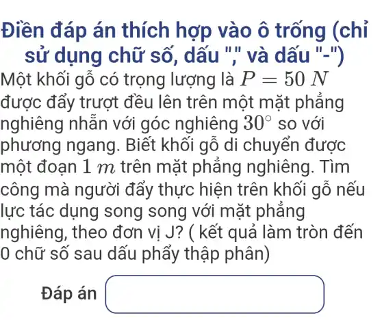 Điền đáp án thích hợp vào ô trống (chỉ
sử dụng chữ số , dấu ","và dấu "-")
Một khối gỗ có trọng lượng là P=50N
được đẩy trượt đều lên trên một mặt phẳng
nghiêng nhẫn với góc nghiêng 30^circ  so với
phương ngang . Biết khối gỗ di chuyển được
một đoạn 1 m trên mặt phẳng nghiêng . Tìm
công mà người đẩy thực hiện trên khối gỗ nếu
lực tác dụng song song với mặt phẳng
nghiêng , theo đơn vị J? ( kết : quả làm tròn đến
0 chữ số sau dấu phẩy thập phân)
Đáp án square