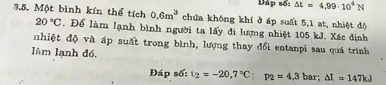 Đáp số: Delta t=4,99cdot 10^4N
3.5. Một bình kín thể tích
0,6m^3
chứa không khí ở áp suất 20^circ C
. Để làm lạnh bình người ta lấy đi lượng nhiệt 105 kJ . Xác định
nhiệt độ và áp suất trong bình , lượng thay đổi entanpi sau quá định
làm lạnh đó.
Đáp số: i_(2)=-20,7^circ C; p_(2)=4,3bar;Delta I=147kJ