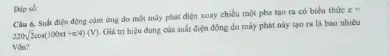 Đáp số:
Câu 6. Suất điện động cảm ứng do một máy phát điện xoay chiều một pha tao ra có biểu thức
e=
220sqrt (2)cos(100pi t+pi /4)(V)
Giá trị hiệu dụng của suất điện động do máy phát này tạo ra là bao nhiêu
Vôn?