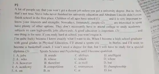 P2
A lot of people say that you won't get a decent job unless you get a university degree. But in fact.
that's not true. Steve Jobs never finished his university education and Abraham Lincoln didn't even
finish school in the first place. Children of all ages have mixed (1) __ and it is very important to
know your interests and strengths.Nowadays, fortunately , people (2) __ are interested in sport
have plenty of other options. They don't necessarily have to attend college to study academic
subjects to carn high -profile jobs afterwards. A good education is important.(3) __ . and
one thing is for sure: if you study hard at school, you won't regret it.
I'm quite lucky because I know exactly what I want to do. When I become a high school graduate
with good grades in Physical Education . I'll attend a sports (4) __ in Berlin. and I'll train to
become a basketball coach. I won't need a degree for that but I will have to study for a special
diploma (5) __ Sports Science and Psychology until I become qualified.
1. A. jobs
B. minds
C. abilities
D. intelligent
2.A.who
B. whose
C. which
D. where
3. A. however
B. therefore
C. as well
D. but
4. A. academy
B. competition
C. tournament
D. championship
5. A. on
B. in
C. at
D. for