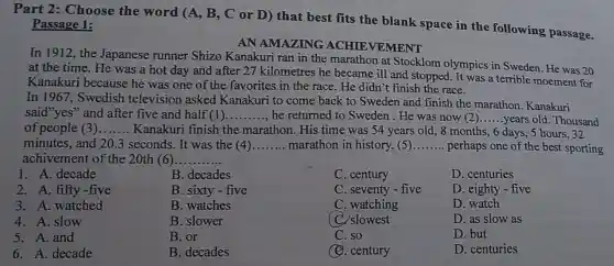 Part 2: Choose the word (A, B , C or D) that best fits the blank space in the following passage.
Passage 1:
AN AMAZING ACHIEVEMENT
In 1912, the Japanese runner Shizo Kanakuri ran in the marathon at Stocklom olympics in Sweden. He was 20
at the time. He was a hot day and after 27 kilometres he became ill and stopped. It was a terrible moement for
Kanakuri because he was one of the favorites in the race He didn't finish the race.
In 1967, Swedish television asked Kanakuri to come back to Sweden and finish the marathon Kanakuri
said"yes" and after five and half (1) __ he returned to Sweden . He was now (2) __ years old. Thousand
of people (3) __ Kanakuri finish the marathon. His time was 54 years old.,8 months, 6 days,, 5 hours, 32
minutes, and 20.3 seconds. It was the (4) __ marathon in history,(5) __ perhaps one of the best sporting
achivement of the 20th (6). __
1. A. decade
2. A. fifty-five
3. A. watched
4. A. slow
5. A.and
6. A. decade
B. decades
B. sixty-five
B. watches
B. slower
B. or
B. decades
C. century
C. seventy-five
C. watching
C. slowest
C. so
(C). century
D. centuries
D. eighty-five
D. watch
D. as slow as
D. but
D. centuries