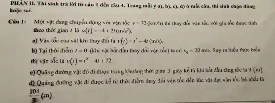 PH ÂN II.Thí sinh tri i lời từ câu 1 đến câu 4.Trong mỗi ý a), b),c), d) Ở mỗi câu , thí sinh chọn đúng
hoặc sai.
Câu 1:Một vật t đang chuyển động với vận tốc v=72(km/h) thì thay , đổi vận tốc với gia tốc được tính
theo thờ i gian t là a(t)=-4+2t(m/s^2)
a) Vận tốc của và it khi thay đổi là v(t)=t^2-4t(m/s)
b) Tại thời điểm t=0 (khi vật bắt đầ u thay đổi vận tốc) ta có v_(0)=20m/s .Su y ra biểu thức biểu
thị vận tốc là v(t)=t^2-4t+72
c) Qu rãng đường vậ t đó đi được tron khoản , the ri gian 3 giây kể từ khi bắt đầu tǎng tốc - là 9(m)
d) Q lãng đường vật đi được c kể từ thời đi m thay đổi vậr tốc : đến lú c vật đạt vận tốc bé nhất là
(104)/(3)(m)