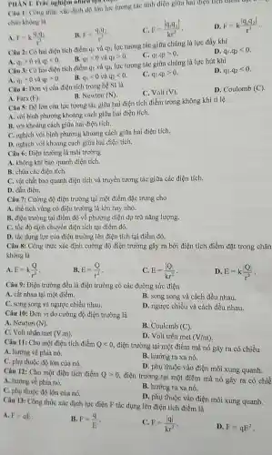 PHAN I. Trà nghiệm nhiều lựa
Câu 1: Công thức xác định độ lớn lực tương tác tĩnh điện giữa hai điện tích diem
chân không là
A F=k(q_(1)q_(2))/(r^2)
B. F=(q_(1)q_(2))/(r^2)
C. F=(vert q_(1)q_(2)vert )/(kr^2)
D F=k(vert q_(1)q_(2)vert )/(r^2)
Câu 2: Có hai điện tích điểm q và q2, lực tương tác giữa chúng là lực đầy khi
D. q_(1).q_(2)lt 0
B. q_(1)lt 0 và q_(2)gt 0
C. q_(1),q_(2)gt 0
A. q_(1)gt 0 q_(2)lt 0
Câu 3: Có hai điện tích điểm q và q2, lực tương tác giữa chúng là lực hút khi
D. q_(1),q_(2)lt 0
A. q_(1)gt 0 q_(2)gt 0
B. q_(1)lt 0 và q_(2)lt 0
C. q_(1),q_(2)gt 0
Câu 4: Đơn vị của điện tích trong hệ SI là
C. Volt(V)
D. Coulomb (C)
A. Fara (F)
B. Newton (N)
Câu 5: Độ lớn của lực tương tác giữa hai điện tích điểm trong không khí tỉ lệ
A. với bình phương khoảng cách giữa hai điện tích.
B. với khoảng cách giữa hai điện tích.
C. nghịch với bình phương khoảng cách giữa hai điện tích.
D. nghịch với khoảng cách giữa hai điện tích.
Câu 6: Điện trường là môi trường
A. không khí bao quanh điện tích.
B. chứa các điện tích.
C. vật chất bao quanh điện tích và truyền tương tác giữa các điện tích.
D. dẫn điện.
Câu 7: Cường độ điện trường tại một điểm đặc trưng cho
A. thể tích vùng có điện trường là lớn hay nhỏ.
B. điện trường tại điểm đó về phương diện dự trữ nǎng lượng.
C. tốc độ dịch chuyền điện tích tại điểm đó.
D. tác dụng lực của điện trường lên điện tích tại điểm đó.
Câu 8: Công thức xác định cường độ điện trường gây ra bởi điện tích điểm đặt trong chân
không là
A. E=k(Q)/(r^2)
B. E=(Q)/(r^2)
C. E=(vert Qvert )/(kr^2)
D. E=k(vert Qvert )/(r^2)
Câu 9: Điện trường đều là điện trường có các đường sức điện
A. cắt nhau tại một điểm.
B. song song và cách đều nhau.
C. song song vù ngược chiều nhau.
D. ngược chiều và cách đều nhau.
Câu 10: Đơn vị đo cường độ điện trường là
A. Newton (N)
B. Coulomb (C)
C. Volt nhân met (V.m)
D. Volt trên met (V/m)
Câu 11: Cho một điện tích điểm Qlt 0 , điện trường tại một điểm mà nó gây ra có chiều
A. hướng về phía nó.
C. phụ thuộc độ lớn của nó.
B. hướng ra xa nó.
D. phụ thuộc vào điện môi xung quanh.
Câu 12: Cho một điện tích điểm Qgt 0
, điện trường tại một điểm mà nó gây ra có chiề
A. hướng về phía nó.
B. hướng ra xa nó.
C. phụ thuộc độ lớn của nó.
D. phụ thuộc vào điện môi xung quanh.
Câu 13: Công thức xác định lực điện F tác dụng lên điện tích điểm là
A. F=qE
B. F=(q)/(E)
C. F=(vert qvert )/(kr^2)
D. F=qE^2