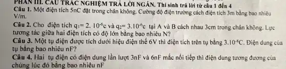 PHAN III. CAU TRẮC NGHIỆM TRẢ LỜI NGÁN. Thí sinh trả lời từ câu 1 đến 4
Câu 1. Một điện tích 5nC đặt trong chân không. Cường độ điện trường cách điện tích 3m bằng bao nhiêu
V/m
Câu 2. Cho điện tích q_(1)=2cdot 10^-6c và q_(2)=3cdot 10^-6c tại A và B cách nhau 3cm trong chân không. Lực
tương tác giữa hai điện tích có độ lớn bằng bao nhiêu N?
Câu 3. Một tụ điện được tích dưới hiệu điện thế 6V thì điện tích trên tụ bằng 3.10^-8C . Điện dung của
tụ bằng bao nhiêu nF?
Câu 4. Hai tụ điện có điện dung lần lượt 3nF và 6nF mắc nối tiếp thì điện dung tương đương của
chúng lúc đó bằng bao nhiêu nF