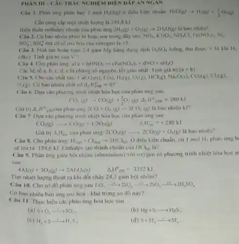 PHAN III-CÂU TRẮC NGHIỆM DIÊN DẤP ANNGAN
Câu 1. Phản ứng phân huy 1 mol H_(2)O(g) 0 điều kiện chuẩn: H_(2)O(g)arrow H_(2)(g)+(1)/(2)O_(2)(g)
Cần cung cắp một nhiệt lượng là 2418 kJ
Biển thiến enthalpy chuấn của phàn ứng 2H_(2)(g)+O_(2)(g)arrow 2H_(2)O(g) là bao nhiêu?
Câu 2. Có bao nhiêu phân tử hoặc ion trong dãy sau: NH_(3),KNO_(3);NH_(4)Cl;Fe(NO_(3))_(3),N_(2)
NO_(3)^-;NH_(4)^+ mà có số oxi hóa của nitrogen lgrave (a)+5
Câu 3. Hoà tan hoàn toàn 2,4 gam Mg bàng dung dịch H_(2)SO_(4) loãng, thu được V lit khi H_(2)
(đkc). Tính giá trị cua V?
Câu 4. Cho phản ứng aFe+bHNO_(3)arrow cFe(NO_(3))_(3)+dNO+eH_(2)O
Các hệ số a.b, c, d, c là những số nguyên, tôi giản nhất. Tinh giá trị (a+b)
Câu 5. Cho các chất sau CaCO_(3)(s),C(s),H_(2)(g),O_(2)(g),HCl(g),Na_(2)O(s),CO_(2)(g),Cl_(2)(g)
N,(g). Có bao nhiêu chât có Delta _(f)H_(298)^circ =0
Câu 6. Dựa vào phương trình nhiệt hóa học của phản ứng Sau:
CO_(2)(g)arrow CO(g)+(1)/(2)O_(2)(g)Delta _(r)H_(298)^circ =280kJ
Giá trị Delta _(r)H_(298)^circ  của phản ứng 2CO+O_(2)(g)arrow 2CO_(2)(g) là bao nhiêu kJ?
Câu 7. Dựa vào phương trình nhiệt hóa học cua phàn ứng sau
CO_(2)(g)arrow CO(g)+1/2O_(2)(g)
Delta _(1)H_(2)^-=+280kJ
Giá trị Delta _(1)H_(2n)^circ  cua phàn tmg: 2CO_(2)(g)arrow 2CO(g)+O_(2)(g) là bao nhiêu?
Câu 8. Cho phản ứng: H_(2(g))+Cl_(2(g))arrow 2HCl_((g))O điều kiện chuẩn, cú 1 mol H_(2) phản ứng h
sẽ tỏa ra-184,6kJ Enthalpy tạo thành chuân cua HCl_((g)) là?
Câu 9. Phản ứng giữa bột nhôm (aluminium với oxygen có phương trinh nhiệt hóa học n
sau
4Al(s)+3O_(2)(g)arrow 2Al_(2)O_(3)(s) Delta _(1)H_(298)^0=3352kJ
Tìm nhiệt lượng thoát ra khi đốt cháy 24,3 gam bột nhôm?
Câu 10. Cho so đồ phản ứng sau FeS_(2)xrightarrow ((1))2SO_(2)xrightarrow ((2))2SO_(3)xrightarrow ((3))2H_(2)SO_(4)
Có bao nhiều bản ứng oxi hoá - khữ trong so đô này?
Câu 11. Thực hiện các phản ứng hoá học sau:
(a) S+O_(2)arrow SO_(2)
(b) Hg+Sarrow HgS
(c) H_(2)+Sarrow H_(2)S
(d) S+3F_(2)arrow SF_(6)