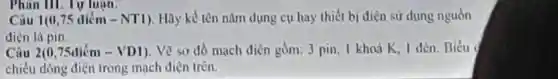 Phan III.Tự luận.
Câu 1(0,75 diém - NTI)Hãy kể tên nǎm dung cụ hay thiết bị diện sử dụng nguồn
điện là pin.
Câu 2(0,75diacute (hat (e))m-VD1) . Vẽ sơ đồ mạch điên gồm: 3 pin, 1 khoá K. I đèn. Biểu
chiều dòng diện trong mach diện trên.