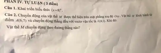 PHAN IV. TỰ LUẬN ( 3 điểm)
Câu 1. Khai triển biểu thức
(x+8)^4
Câu 2: Chuyển động của vật thể M được thể hiện trên mặt phẳng toạ độ Oxy. Vật thể M khởi hành từ
điểm A(6;7) và chuyển động thẳng đều với vectơ vận tốc là overrightarrow (v)(4;1) Khi đó:
Vật thể M chuyển động theo đường thẳng nào?