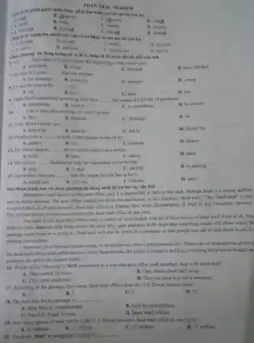 PHAN TRAC NGHIEM
gạch chân được phát âm khác so với các từ cón lại.
1. A. cost
1. A. shing
B. children
C. chemist
D. match
B. balls
A dreamed
B. phoned
C. mends
D. dreams
C. played
roi vào vị trí khác so với các từ còn lại.
D. danced
B. simple
C. hobby
D. describe
A. sewage
B. mention
C. federation
D. option
C. A nation
Chon phurong an dung trong số A, B, C hoặc D để hoàn thành moi câu sau.
6. We __ three tests in English since the beginning of the school year.
A. will finish
B. finish
C. finished
D. have finished
7. My aunt is 2 years __ than my mother
A. the youngest
B. youngest
C. younger
D. young
8. I'll wait for you at the __ stop.
A. car
B. taxi
C. train
D. bus
9. Thanh Hou's authorities are trying their best __ the spread of COVID 19 pandemiC.
A. controlling
D. to control
B. control
C. to controlling
__ Lan is busy this evening; we won't go out.
A. But
B. Because
C. Although
D. So
11. Peter doesn't know you, __
D. doesn't he
A. didn't he
B. does he
C. did he
12. People go to a __ to look at the famous works of art.
A. gallety
B. fair
C. stadium
D. theater
13. My father used to __ me to school when I was young.
A. took
B. take
C. taking
D. takes
14. She enjoys __ badminton with her classmates every Sunday.
D. to playing
A. play
B. to play
C. playing
15. Lan wishes Maryam __ with her longer but she has to leave.
D. stays
A. could stay
B. will stay
C. can stay
Doc đoạn trich sau và chọn phương án đủng nhất đề trả lời các câu hỏi.
Sometimes mail arrives at the post office, and it is impossible to deliver the mail. Perhaps there is a wrong address
and no return address The post office cannot just throw this mail away, so this becomes "dead mail." This "dead mail" is sent
to one of the U.S.
Postal Service's dead mail offices in Atlanta, New York, Philadelphia, St. Paul.or San Francisco. Seventy-
five million pieces of mail can end up in the dead mail office in one year.
The staff of the dead mail offices have a variety of ways to deal with all of these pieces of dead mail. First of all they
look for clues that can help them deliver the mail; they open packages in the hope that something inside will show where the
package came from or is going to. Dead mail will also be listed on a computer so that people can call in and check to see if
missing item is there.
However, all of this mail cannot simply be stored forever; there is just too much of it. When a lot of dead mail has piled up
the dead mail offices hold public auctions. Every three months, the public is invited in and bins containing items found in dead ma
packages are sold to the highest bidder.
16. Which of the following is NOT mentioned as a way that post office staff members deal with dead mail?
A. They search for clues.
B. They throw dead mail away.
C. They open dead mail.
D. They list dead mail on a computer.
17. According to the passage, how many dead mail offices does the U.S. Postal Service have?
D. 75
A. 3
B. 5
C. 2
18. The best title for the passage is __
B. Staff Responsil bilities
A. Why Mail Is Undeliverable
D. Dead Mail Offices
C. The US. Postal Service
19. How many pieces of mail can be in the U.S. Postal Service's dead mail office in one year?
D. 57 million
A. 97 million
B. 75 million
C. 37 million
20. The word "that"in paragraph 2 refers to
__