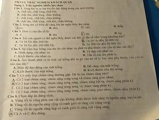 PHANI. TRAC NGHIEM KHKCH QUAN
1. Trắc nghiệm nhiều lựa chọn
Sing Am là sự lan muối dao động trong vào
A. chất rắn, chất hour, chất khí.
B. chất ràn, chất khuy.chân
C. chất long, chất khí, chân không.
D. chất rắn, chất khu.chất khi, chân không.
Ciu 2. Song am có biển độ càng lớn thi nghe thầy âm càng
D. thấp
(4.) to
B. nhó
C. cao.
Cau 3. Don vi của tàn số là:
C. 112
D. kg
A. d
11. dm
Càu 4. Tai con người có thể nghe thầy được các âm có tần số nằm trong khoảng nào?
A. Từ to 11 đến 160 H2.
(II) Từ 20112 đến 20000 Hz.
C. Từ 16 H đến 160000 H2.
D. Từ 200112 đến 20 000 Hz.
Càu S, Sự tràm hay bổng của âm do các nhạc cụ phát ra phụ thuộc vào yếu tố nào sau day?
B. Vé dep của nhac cu.
A. Hinh dang cua nhae cu.
D. Tần số của âm phút ra.
C. Kich thuróc cua nhae cu.
Câu 6. Âm thanh phát ra từ một cải trồng khì ta go vào nó sẽ to hay nho phy thuộc vào yêu tố
nào sau dây?
A. Biên độ dao động của mặt trồng.
B. DO cǎng của mặt tróng.
C. Kich thước của mặt tróng.
D. Kich thước của dùi tróng.
Câu 7. Có mấy loại chùm sáng thường gặp. Do là các chùm sàng nào?
A. Cô 2 loại chùm sáng: chùm sáng song song và chùm sáng giao nhau.
(B. Có 3 loại chùm sàng: chùm sáng song song, chùm sáng hội tụ, chùm sáng phân ký
C. Có 2 loại chùm sáng; chùm sàng song song và chùm sáng phân kỳ.
D. Có 3 loại chùm sáng: chùm sáng song song, chùm sáng giao nhau, chùm sáng phân kỳ.
Càu S. Chọn đáp àn đủng nhất.
A. Vùng tối là vùng phía sau vật cản không nhận được ảnh sáng từ nguồn sáng truyền tới.
B. Vùng tối do nguồn sáng rộng cỏ ranh giới rõ ràng với vùng sàng.
C. Vùng tối do nguồn sáng hẹp có ranh giới rõ ràng với vùng sáng.
(D) Ci A vi)C đều đúng.