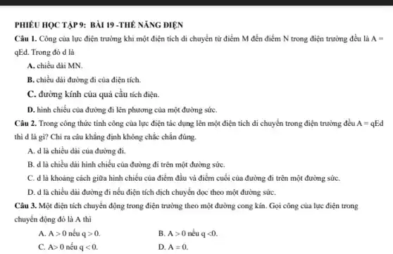 PHIÊU HỌC TẬP 9: BÀI 19 -THẾ NĂNG ĐIỆN
Câu 1. Công của lực điện trường khi một điện tích di chuyển từ điểm M đến điểm N trong điện trường đều là A=
qEd. Trong đó d là
A. chiều dài MN.
B. chiều dài đường đi của điện tích.
C. đường kính của quả cầu tích điện.
D. hình chiếu của đường đi lên phương của một đường sứC.
Câu 2. Trong công thức tính công của lực điện tác dụng lên một điện tích di chuyển trong điện trường đều A=qEd
thì d là gì?Chỉ ra câu khẳng định không chắc chắn đúng.
A. d là chiều dài của đường đi.
B. d là chiều dài hình chiếu của đường đi trên một đường sứC.
C. d là khoảng cách giữa hình chiếu của điểm đầu và điểm cuối của đường đi trên một đường sứC.
D. d là chiều dài đường đi nếu điện tích dịch chuyển dọc theo một đường sứC.
Câu 3. Một điện tích chuyển động trong điện trường theo một đường cong kín. Gọi công của lực điện trong
chuyển động đó là A thì
A. Agt 0 nếu qgt 0.
B. Agt 0 nếu qlt 0
C. Agt 0 nếu qlt 0.
D. A=0.
