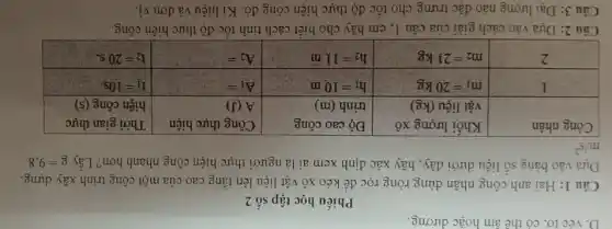 Phiếu học tập số 2
Câu 1: Hai anh công nhân dùng ròng rọc để kéo xô vật liệu lên tầng cao của một công trình xây dựng. Dựa vào bảng số liệu dưới đây, hãy xác định xem ai là người thực hiện công nhanh hơn? Lấy mathrm(g)=9,8 mathrm(m) / mathrm(s)^2 

 Công nhân & }(l)
Khối lượng xô 
vật liệu (kg)
 & 
Độ cao công 
trình (m)
 & 
Công thực hiện 
A (J)
 & 
Thời gian thực 
hiện công (s)
 
 mathrm(I) & mathrm(m)_(1)=20 mathrm(~kg) & mathrm(h)_(1)=10 mathrm(~m) & mathrm(~A)_(1)= & mathrm(t)_(1)=10 mathrm(~s) 
 2 & mathrm(~m)_(2)=21 mathrm(~kg) & mathrm(~h)_(2)=11 mathrm(~m) & mathrm(~A)_(2)= & mathrm(t)_(2)=20 mathrm(~s) . 


Câu 2: Dựa vào cách giải của câu 1, em hãy cho biết cách tính tốc độ thực hiện công.
Câu 3: Đại lượng nào đặc trưng cho tốc độ thực hiện công đó. Kí hiệu và đơn vị.