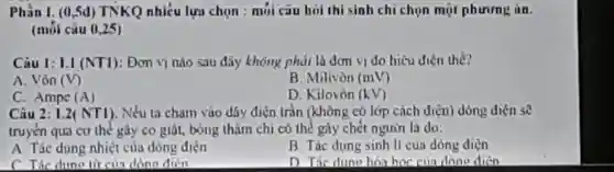 Phần 1. (0.5d)TNKQ nhiêu lự chon m i câu ho i thi sinh chich on một phurung in.
(moi câu 0,25)
Câu 1: LI (N T1):Dom vị nào sau đã , khôn g ph ái là đơn vidoh iêu điện thế?
A. Vôn (V)
B. Milivòn (mV)
C. Ampe (A)
D. Kilo vòn (kV)
Câu 2 i.2 (N (1). Nếu ta cha m vào dây điện trân (khô ng có lớp cách điện) dòi ng điện sẽ
tru vçn qua co the gay co giặt borns đáy điện trǎn gà nghệ ne rừi là do:
A. Tác dụng nhiệt của dòng điện
B Tác dung sinh lí cu 3 dòn g điện
C. Tác dung từ của dòng điển
D Tác dung hai hor cin dano dien