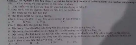 Phân 1: Trác nghiệm nhiều lựa chọn. Học sinh trả lời từ câu 1 đến câu 12. Mỗi câu hỏi thí sinh chi chọn một phương á
Câu 1. Véctơ cường độ điện trường tại mỗi điểm có chiều
A. cùng chiều với lực điện tác dụng lên điện tích thứ dương tại điểm đó.
B. cùng chiều với lực điện tác dụng lên điện tích thử tai điểm đó.
C. phụ thuộc độ lớn điện tích thử.
D. phụ thuộc nhiệt độ của môi trường.
Câu 2. Trong các đơn vị sau, đơn vị của cường độ điện trường là:
A. V.
B. V.m
C. V/m
D. N
Câu 3. Hiệu điện thế giữa hai điểm:
A. Dạc trung cho khả nǎng sinh công của điện trường của điện tích q đứng yên.
B. Dạc trung cho khả nǎng tác tác dụng lực của điện trường của điện tích q đứng yên.
C. Dạc trung cho khả nǎng tạo lực của điện trường trong sự di chuyển của điện tích q từ điểm no đến điểm kia.
D. Dạc trung cho khả nǎng sinh công của điện trường trong sự di chuyển của điện tích q từ điểm no đến điểm kia.
Câu 4. Dơn vị của điện thế là vôn (V) IV bằng
A. 1J.C.
B. 1J/C
C. 1N/C
D. 1.J/N