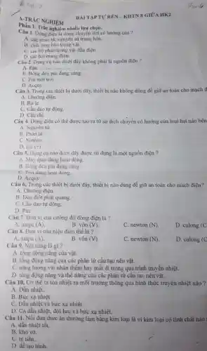 Phần 1. Trắc nghiệm nhiều lựa chọn.
A.TRẢC NGHIỆM
Câu 1. Dòng điện là dòng chuyển dời có hướng của ?
A. các phân tư nguyên tử trung hòa.
B. chất lòng bên trong vật.
C. các bộ phận trong vật dẫn điện.
D. các hạt mang điện.
Câu 2. Dụng cụ nào dưới đây không phải là nguồn điện ?
A. Pin, dono name
B. Bóng đèn pin đang sáng.
C. Pin mặt trời.
D. Acquy.
Câu 3. Trong các thiết bị dưới đây,thiết bị nào không dùng để giữ an toàn cho mạch đ
A. Chuông điện.
B. Rơ le.
C. Cầu dao tự động.
D. Cầu chì.
Câu 4. Dòng điện có thể được tạo ra từ sự dịch chuyển có hướng của loại hạt nào bên
A. Nguyên tử.
B. Phân tử
C. Notron
D. ion (+)
Câu 5. Dụng cụ nào dưới đây được sử dụng là một nguồn điện ?
A. Máy quạt đang hoạt động.
B. Bóng đèn pin đang sáng.
C. Tivi đang hoạt động.
D. Acquy.
Câu 6. Trong các thiết bị dưới đây,thiết bị nào dùng để giữ an toàn cho mạch điện?
A. Chuông điện.
B. Đèn điôt phát quang.
C. Cầu dao tự động.
D. Pin.
Câu 7. Đơn vị của cường độ dòng điện là ?
A. ampe (A)
B. vôn (V).
C. newton (N)
D. culong (C
Câu 8. Đơn vị của hiệu điện thế là ?
A. ampe (A)
B. vôn (V).
C. newton (N)
D. culong (C
Câu 9. Nội nǎng là gì?
A. tổng động nǎng của vật.
B. tổng động nǎng của các phân tử cấu tạo nên vật.
C. nǎng lượng vật nhận thêm hay mất đi trong quá trình truyền nhiệt.
D. tổng động nǎng và thế nǎng của các phân tử câu tạo nên vật.
Câu 10. Cơ thể ta tòa nhiệt ra môi trường thông qua hình thức truyền nhiệt nào ?
A. Dẫn nhiệt.
B. Bức xạ nhiệt.
C. Dẫn nhiệt và bức xạ nhiệt.
D. Cả dẫn nhiệt,đối lưu và bức xạ nhiệt.
Câu 11. Nồi đun thức ǎn thường làm bằng kim loại là vì kim loại có tính chất nào
A. dẫn nhiệt tốt.
B. khó vỡ.
C. rẻ tiền.
D. dễ tạo hình.
BÀI TẬP TỰ RÊN -KHTN 8 GIỮA HK2