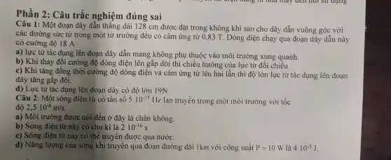 Phần 2: Câu trắc nghiệm đúng sai
Câu 1: Một đoạn dây dẫn thẳng dài 128 cm được đặt trong không khí sao cho dây dẫn vuông góc với
các đường sức từ trong một từ trường đều có cảm ứng từ 0,83 T . Dòng điện chạy qua đoạn dây dẫn này
có cường độ 18 A.
a) lực từ tác dụng lên đoạn dây dẫn mang không phụ thuộc vào môi trường xung quanh.
b) Khi thay đổi cường độ dòng điện lên gấp đôi thì chiều hướng ; của lực từ đổi chiều.
c) Khi tǎng đồng thời cường độ dòng điện và cảm ứng từ lên hai lần thì độ lớn lực từ tác dụng lên đoạn
dây tǎng gấp đôi.
d) Lực từ tác dụng lên đoạn dây có độ lớn 19N
Câu 2: Một sóng điện từ có tần số 510^-15 Hz. lan truyền trong một môi trường với tốc
2,510^-8m/s
a) Môi trường được nói đến ở đây là chân không.
b) Sóng điện từ này có chu kì là 210^-16s
c) Sóng điện từ này có thể truyền được qua nướC.
d) Nǎng lượng của sóng khi truyền qua đoạn đường dài 1km với công suất P=10W là 410^-5J