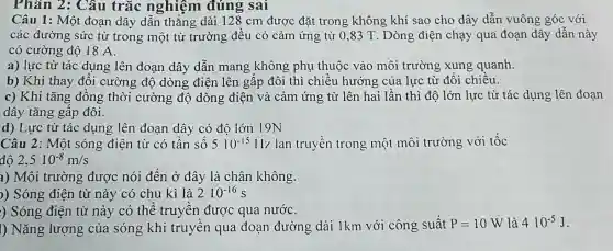 Phân 2: Câu trắc nghiệm đúng sai
Câu 1: Một đoạn dây dẫn thẳng dài 128 cm được đặt trong không khí sao cho dây dẫn vuông góc với
các đường sức từ trong một từ trường đều có cảm ứng từ 0,83 T . Dòng điện chạy qua đoạn dây dẫn này
có cường độ 18 A.
a) lực từ tác dụng lên đoạn dây dẫn mang không phụ thuộc vào môi trường xung quanh.
b) Khi thay đổi cường độ dòng điện lên gấp đôi thì chiều hướng của lực từ đổi chiều.
c) Khi tǎng đồng thời cường độ dòng điện và cảm ứng từ lên hai lần thì độ lớn lực từ tác dụng lên đoan
dây tǎng gấp đôi.
d) Lực từ tác dụng lên đoạn dây có đô lớn 19N
Câu 2: Một sóng điện từ có tần sô 510^-15 Hz lan truyền trong một môi trường với tốc
độ 2,510^-8m/s
a) Môi trường được nói đến ở đây là chân không.
)) Sóng điện từ này có chu kì là 210^-16s
) Sóng điện từ này có thể truyền được qua nướC.
I) Nǎng lượng của sóng khi truyền qua đoạn đường dài 1km với công suất P=10W là 410^-5J