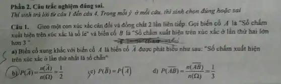 Phần 2. Câu trắc nghiệm đúng sai.
Thí sinh trả lời từ câu 1 đến câu 4. Trong mới ý ở mỗi câu,thí sinh chọn đúng hoặc sai
Câu 1. Gieo một con xúc xắc cân đối và đồng chất 2 lần liên tiếp.Gọi biến cố A là "Số chấm
xuất hiện trên xúc xắc là số lẻ"và biến cố B là "Số chấm xuất hiện trên xúc xắc ở lần thứ hai lớn
hơn 3''
a) Biến cổ xung khắc với biến cố A là biến cố bar (A) được phát biểu như sau: "Số chấm xuất hiện
trên xúc xǎc ở lần thứ nhất là số chẵn"
b) P(bar (A))=(n(bar (A)))/(n(Omega ))=(1)/(2)
<c) P(bar (B))=P(bar (A))
d) P(overline (AB))=(n(overline (AB)))/(n(Omega ))=(1)/(3)