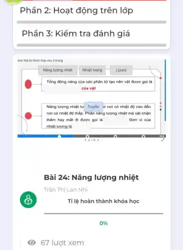 Phần 2:Hoạt động trên lớp
Phần 3 : Kiểm tra đánh giá
Kéo thá tứ thich hợp vào ô trông
Nǎng lượng nhiệt
Nhiệt lượng
J (Jun)
Tổng động nǎng của các phân tử tạo nên vật được gọi là
của vật
Nǎng lượng nhiệt lu Truyền ứ nơi có nhiệt độ cao đến
nơi có nhiệt độ thấp. Phân nǎng lượng nhiệt mà vật nhận
thêm hay mất đi được gọi là	Đơn vị của
nhiệt lượng là
Bài 24: Nǎng lượng nhiệt
Trần Thị Lan Nhi
Tỉ lệ hoàn thành khóa học
67 lướt xem