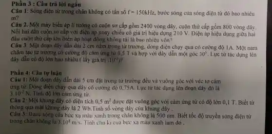 Phần 3 : Câu trả lời ngắn
Câu 1: Sóng điện từ trong chân không có tần số f=150kHz , bước sóng của sóng điện từ đó bao nhiêu
m?
Câu 2. Một máy biến áp lí tưởng có cuộn sơ cấp gồm 2400 vòng dây, cuộn thứ cấp gồm 800 vòng dây.
Nối hai đầu cuộn sơ cấp với điện áp xoay chiều có giá trị hiệu dụng 210 V. Điện áp hiệu dụng giữa hai
đầu cuộn thứ cấp khi biến áp hoạt động không tải là bao nhiêu vôn?
Câu 3: Một đoạn dây dẫn dài 2 cm nǎm trong tù trường, dòng điện chạy qua có cường độ 1A. Một nam
châm tạo từ trường có cường độ cảm ứng từ 0,5 T và hợp với dây dẫn một góc 30^0 . Lực từ tác dụng lên
dây dẫn có độ lớn bao nhiêu ( lấy giá trị . 10^-2 ?
Phần 4: Câu tự luận
Câu 1: Một đoan dây dẫn dài 5 cm đặt trong từ trường đều và vuông góc với véc tơ cảm
ứng từ. Dòng điện chạy qua dây có cường độ 0,75 /1. Lực từ tác dụng : lên đoạn dây đó là
3.10^-2N . Tính độ lớn cảm ứng từ.
Câu 2: Một khung dây có diện tích 0,5m^2 được đặt vuông ; góc với cảm ứng từ có độ lớn 0,1 T. Biết từ
thông qua mặt khung dây là 2 Wb.Tính số vòng dây của khung dây .
Câu 3: Bước sóng của bức xa màu xanh trong chân không là 500 nm . Biết tốc độ truyền sóng điện từ
trong chân không là 3.10^8m/s . Tính chu kì của bức xạ màu xanh lam đó .