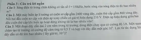 Phần 3 : Câu trả lời ngǎn
Câu 1: Sóng điện từ trong chân không có tần số f=150kHz bước sóng của sóng điện từ đó bao nhiêu
m?
Câu 2. Một máy biến áp lí tưởng có cuộn sơ cấp gồm 2400 vòng ; dây, cuộn thứ cấp gồm 800 vòng dây.
Nối hai đầu cuộn sơ cấp với điện áp xoay chiều có giá trị hiệu dụng .210 V. Điện áp hiệu dụng giữa hai
đầu cuộn thứ cấp khi biến áp hoạt động không tải là bao nhiêu vôn?
Câu 3: Một đoạn dây dẫn dài 2 cm nǎm trong từ trường, dòng điện chạy qua có cường độ 1A . Một nam
châm tạo từ trường có cường độ cảm ứng từ 0,5 T và hợp với dây dẫn một góc
30^0 . Lực từ tác dụng lên
dây dẫn có độ lớn bao nhiêu (lấy giá trị . 10^-2