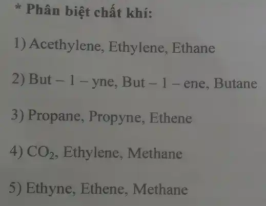 * Phân biệt chất khí:
1) Acethylene Ethylene, Ethane
2) But - 1 -yne, But -1-ene ,Butane
3) Propane, Propyne ,Ethene
4) CO_(2) , Ethylene , Methane
5) Ethyne , Ethene, Methane