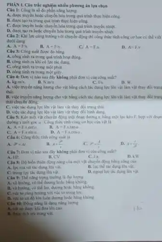 PHÀN I. Câu trắc nghiệm nhiều phương án lựa chọn
Câu 1: Công là số đo phần nǎng lượng
A. được truyền hoặc chuyển hóa trong quá trình thực hiện công.
B. được tạo ra trong quá trình thực hiện công.
C. được truyền hoặc chuyển hóa trong quá trình truyền nhiệt.
D. được tạo ra hoặc chuyển hóa trong quá trình truyền nhiệt.
Câu 2: Khi lực cùng hướng với chuyển động thì công thức tính công cơ học có thể viết
dưới dạng
A. A=F/s
B. A=F/v
C. A=F.s.
D. A=Fcdot v
Câu 3: Công suất được đo bằng
A. công sinh ra trong quá trình hoạt động.
B. công sinh ra khi có lực tác dung.
C. công sinh ra trong một phút.
D. công sinh ra trong một giây.
Câu 4: Đơn vị nào sau đây không phải đơn vị của công suất?
A. kg.m/s
B. N.m/s
C. J/s
D. W.
A. việc truyền nǎng lượng cho vật bằng cách tác dụng lực lên vật làm vật thay đổi trạng
thái.
B. việc truyền nǎng lượng cho vật bằng cách tác dụng lực lên vật làm vật thay đổi trạn
thái chuyển động.
C. việc tác dụng lực lên vật làm vật thay đổi trạng thái.
D. việc tác dụng lực lên vật làm vật thay đổi hình dạng.
Câu 5: Kéo một vật chuyển động một đoạn đường s bằng một lực kéo F, hợp với đoạn
đường s một góc alpha  . Công thức tính công cơ học của vật là
A. A=Fcdot scdot cotalpha 
B. A=F.s.tanalpha 
C. A=Fcdot scdot sinalpha 
D. A=Fcdot scdot cosalpha 
Câu 6: Công thức tính công suất là
A. go=As
B. A=(9)/(t)
C. varphi =(A)/(t)
D. A=(t)/(g)
Câu 7: Đơn vị nào sau đây không phải đơn vị của công suất?
A. HP.
B. CV.
C. J.s.
D. kW.
Câu 8: Độ biến thiên động nǎng của một vật chuyển động bằng công của
A. lực ma sát tác dụng lên vật.
B. lực thế tác dụng lên vật.
C. trọng lực tác dụng lên vật.
D. ngoại lực tác dụng lên vật.
Câu 9: Thế nǎng trọng trường là đại lượng
A. vô hướng, có thể dương hoặc bằng không.
B. vô hướng, có thể âm, dương hoặc bằng không.
C. véc tơ cùng hướng với véc tơ trọng lựC.
D. véc tơ có độ lớn luôn dương hoặc bằng không.
Câu 10: Động nǎng là dạng nǎng lượng
A. vật có được khi đưa lên cao.
B. được tích trữ trong vật.