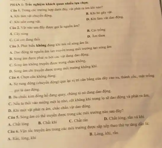 PHÀN I: Trắc nghiệm khách quan nhiều lựa chọn.
Ciu 1. Trong các trường hợp dưới đây.vật phát ra âm khi nào?
A. Khi làm vàt chuyển động.
C. Khi uha cong vit.
B. Khi bé gày vât.
D. Khi làm vât dao động.
Ciu 2. Vật nào sau đây được gọi là nguồn âm?
A. Ciysing
B. Cái trống
C. Cai coi dang thôi
D. Âm thoa
Câu 3. Phit biểu không đúng khi nói về sóng âm là:
A. Dao động từ nguồn âm lan truyền trong môi trường tạo sóng âm
B. Song am duroc phảt ra bơi các vật đang dao động.
C. Song im khong truyền được trong chân không.
D. Song im chi truyền được trong môi trường không khí.
Ciu 4. Chon càu không đúng:
A. Syrung động (chuyển động) qua lại vị trí cân bằng của dây cao su , thành cốc, mặt trống
-... goi li dao đóng.
B. Ba chiếc kim đồng hồ đang quay,chứng tỏ nó đang dao động
C. Nếu ta thoi vào miệng một lọ nhỏ, cột không khí trong lọ sẽ dao động và phát ra âm.
D. Khi mọit vật phát ra âm, chắc chắn vật dao động.
Ciu 5. Song im có thể truyền được trong các môi trường nào sau đây?
A. Chất long
B. Chất khi
C. Chất rắn
D. Chất lòng, rắn và khi
Ciu 6. Vận tốc truyền âm trong các môi trường được sắp xếp theo thứ tự tǎng dần là:
A. Rằn, lòng khi	B. Lòng, khí, rắn