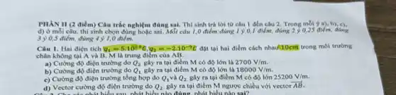 PHÀN II (2 điểm)Câu trắc nghiệm đúng sai. Thí sinh trả lời từ câu I đến câu 2. Trong mỗi ý a), b), c).
d) ở mỗi câu thí sinh chọn đủng hoặc sai. Mỗi câu 1,0 điểm:đúng 1 ý 0,1 điểm, đúng 2 ý 0,25 điểm đúng
3 y 0,5 điểm, đúng 4 ) 1,0 điểm.
Câu 1. Hai điện tích q_(1)=5.10^-9G,q_(2)=-2.10^-9G đặt tại hai điểm cách nhau(10cm trong môi trường
chân không tại A và B. M là trung điểm của AB.
a) Cường độ điện trường do Q_(2) gây ra tại điểm M có độ lớn là 2700V/m
b) Cường độ điện trường do Q_(1) gây ra tại điểm M có độ lớn là 18000V/m
c) Cường độ điện trường tổng hợp do Q_(1) và Q_(2) gây ra tại điểm M có độ lớn 25200V/m
d) Vector cường độ điện trường do Q_(2) gây ra tại điểm M ngược chiều với vector overrightarrow (AB)
biểu nào đúng. phát biểu nào sai?