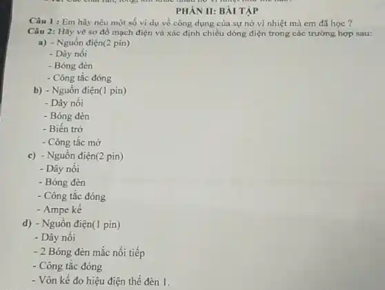 PHÀN II: BÀI TẬP
Câu 1 : Em hãy nêu một số vi dụ về công dụng của sự nở vì nhiệt mà em đã học ?
Câu 2: Hãy vẽ sơ đồ mạch điện và xác định chiều dòng điện trong các trường hợp sau:
a) - Nguồn điện(2 pin)
- Dây nối
- Bóng đèn
- Công tắc đóng
b) - Nguồn điện(1 pin)
- Dây nối
- Bóng đèn
- Biến trở
- Công tắc mở
c) - Nguôn điện(2 pin)
- Dây nối
- Bóng đèn
- Công tắc đóng
- Ampe kế
d) - Nguồn điện(1 pin)
- Dây nối
- 2 Bóng đèn mắc nối tiếp
- Công tắc đóng
- Vôn kế đo hiệu điện thế đèn 1.