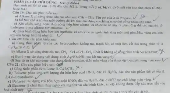 PHÀN II. CÂU HỎI ĐÚNG - SAI (3 điểm)
Huộng neng của nước.
Học sinh trả lời từ câu 1(19) đến câu 3(21). Trong mỗi ý a), b), c),d) ở mỗi câu học sinh chọn ĐúNG
hoǎc SAI.
Câu 19: Cho các phát biểu sau:
a) Alkane X có công thức cấu tạo như sau: CH_(3)-CH_(3) . Tên gọi của X là Propane.
b) Để hạn chế ô nhiễm môi trường do khí thải của động cơ chúng ta có thể trồng nhiều cây xanh.
c) Khi chiếu sáng hoặc đun nóng hỗn hợp alkane và chlorine sẽ xảy ra phản ứng thế các nguyên từ
hydrogen trong alkane bởi chlorine.
d) Đưa bình đựng hỗn hợp khí mẹthane và chlorine ra ngoài ánh sáng một thời gian.Màu vàng của hỗn
hợp khí trong bình bị nhạt đi.
Câu 20: Cho các phát biểu sau:
a) Công thức phân từ của các hydrocarbon không no, mạch hở, có một liên kết đôi trong phân tử là
C_(n)H_(2n)(ngeqslant 2)
b) Alkene X có công thức cấu tạo: CH_(3)-CH=CH-CH_(3) Chất X không có đồng phân hình học (cis-trans).
c) But-1-yne tác dụng với dung dịch AgNO_(3)/NH_(3) tạo kết tủa vàng.t
d) Sục từ từ khí ethylene vào dung dịch bromine , thấy màu vàng của dung dịch chuyển sang màu xanh.l
Câu 21: Cho các phát biểu sau:
a) Công thức phân tử toluene là C_(6)H_(5)CH_(3).
b) Toluene phản ứng với lượng dư hỗn hợp acid HNO_(3) đặc và H_(2)SO_(4) đặc cho sản phẩm thế có tên là
2.4.6-nitrotoluene.
c) Benzene tác dụng với hỗn hợp acid HNO_(3) đặc và H_(2)SO_(4) đặc ở 60^circ C tạo chất lỏng màu vàng.
hoá chắt này.
d) Benzene là chất làm tǎng nguy cơ ung thư và các bệnh khác, vì vậy không được tiếp xúc trực tiếp với