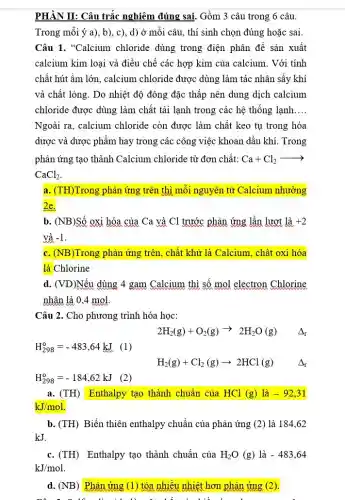 PHÀN II: Câu trắc nghiệm đúng sai. Gồm 3 câu trong 6 câu.
Trong mỗi ý a), b), c), d) ở mỗi câu, thí sinh chọn đúng hoặc sai.
Câu 1. "Calcium chloride dùng trong điện phân đề sản xuất
calcium kim loại và điều chế các hợp kim của calcium. Với tính
chất hút ầm lớn , calcium chloride được dùng làm tác nhân sấy khí
và chất lỏng. Do nhiệt độ đông đặc thấp nên dung dịch calcium
chloride được dùng làm chất tải lạnh trong các hệ thống lạnh __
Ngoài ra, calcium chloride còn được làm chất keo tụ trong hóa
dược và dược phẩm hay trong các công việc khoan dầu khí Trong
phản ứng tạo thành Calcium chloride từ đơn chất: Ca+Cl_(2)arrow 
CaCl_(2)
a. (TH)Trong phản ứng trên thì mỗi nguyên tử Calcium nhường
2e.
b. (NB)Số oxi hóa của Ca và Cl trước phản ứng lần lượt là +2
và -1.
c. (NB)Trong phản ứng trên, chất khử là Calcium, chất oxi hóa
là Chlorine
d. (VD)Nếu dùng 4 gam Calcium thì số mol electron Chlorine
nhân là 0,4 mol.
Câu 2. Cho phương trình hóa học:
2H_(2)(g)+O_(2)(g)arrow 2H_(2)O(g) Delta _(r)
H_(298)^0=-483,64kJ (1)
H_(2)(g)+Cl_(2)(g)arrow 2HCl(g) Delta _(r)
H_(298)^circ =-184,62kJ (2)
a. (TH) Enthalpy tạo thành chuẩn của HCl (g) là -92,31
kJ/mol
b. (TH) Biến thiên enthalpy chuẩn của phản ứng (2) là 184 . 62
kJ
c. (TH) Enthalpy tạo thành chuẩn của H_(2)O(g)lgrave (a)-483,64
kJ/mol
d. (NB) Phản ứng (1) tỏa nhiều nhiệt hơn phản ứng (2)