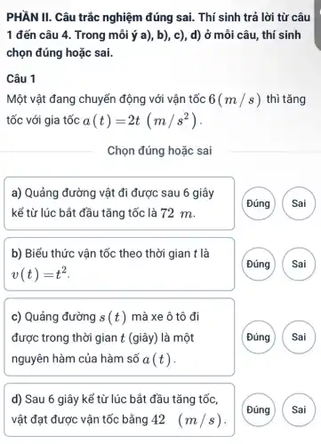 PHẦN II. Câu trắc nghiệm đúng sai.. Thí sinh trả lời từ câu
1 đến câu 4 . Trong mỗi ý a),, b), c), d) ở mỗi câu, thí sinh
chọn đúng hoặc sai.
Câu 1
Một vật đang chuyển động với vân tốc 6(m/s) thì tǎng
tốc với gia tốc a(t)=2t(m/s^2)
Chọn đúng hoặc sai
a) Quảng đường vật đi được sau 6 giây
kể từ lúc bắt đầu tǎng tốc là 72 m.
(Đúng Sai
b) Biểu thức vận tốc theo thời gian t là
v(t)=t^2
( Đúng A
c) Quảng đường s(t) mà xe ô tô đi
được trong thời gian t (giây) là một
nguyên hàm của hàm số a(t)
G
d) Sau 6 giây kể từ lúc bắt đầu tǎng tốc,
Đúng