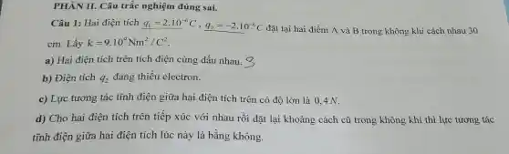 PHẦN II. Câu trắc nghiệm đú ng sai.
Câu 1: Ha i điện tích q_(1)=2.10^-6C,q_(2)=-2.10^-6C đặt tại hai điểm A và B trong không kh i cách nl au 30
cm .Lấy k=9.10^9Nm^2/C^2
a)Hai điện tích trê n tích điệ n cùng dấu nhau.
b) f Diện tích q_(2) đang thiếu ele ctron.
c) Lực : tương tác tĩn h điện giữa hai điện tích trên 1 có độ lớn là 0,4 N.
d) Cho hai điện tích trên tiếp xú c với nh au rồi đặt lại kh oảng cách cũ trong không khí thì lực tươn g tác
tĩnh điệ n giữa ha i điệ n tích lúc nà y là bằng không.