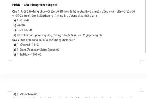 PHẦN II. Câu trắc nghiệm đúng sai
Câu 1. Một ô tô đang chạy với tốc độ 30m/s thì hãm phanh và chuyển động chậm dần với tốc độ
vt=30-2t(m/s) Gọi St là phương trình quãng đường theo thời gian t.
a) St=int  atdt
b) v0=30
c) St=30t-t2+C
d) Kể từ khi hãm phanh, quãng đường ô tô đi được sau 2 giây bằng 56
Câu 2. Xét tính đúng sai của các khẳng định sau?
int x9dx=x1111+C
b) int 2sinx-7cosxdx=-2sinx-7cosx+C
int 1x10dx=-19times 9+C
d) int x9dx=14times 4+C