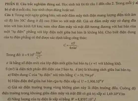 PHẦN II. Câu trắc nghiệm đúng sai.Học sinh trả lời từ câu 1 đến câu 2. Trong mỗi ý a)
b) c) d) ở mỗi câu, học sinh chọn đúng hoặc sai.
Câu 1: Trong một ngày giông bão, xét một đám mây tích điện mang lượng điện tích âm
có độ lớn 30C đang ở độ cao 35km so với mặt đất. Giả sử đám mây này có dạng đĩa
tròn với bán kính 0,8 km; xem như đám mây và mặt đất tương đương với hai bản của
một "tụ điện"phẳng với lớp điện môi giữa hai bản là không khí.Cho biết điện dung
của tụ điện phẳng có thể được xác định bằng công thức:
C=(varepsilon S)/(4pi kd)
Trong đó: k=9.10^9(Nm^2)/(C^2)
s là hằng số điện môi của lớp điện môi giữa hai bản tụ ( varepsilon approx 1 với không khí).
S(m^2) là diện tích phần đối diện của 2 bản tụ. d(m) là khoảng cách giữa hai bản tụ.
a) Điện dung C của "tụ điện" nói trên bằng C=50,794pF
b) Hiệu điện thế giữa hai bản của tụ điện xấp xỉ U=5,906cdot 10^10V
c) Giả sử điện trường trong vùng không gian này là điện trường đều . Cường độ
điện trường trong khoảng giữa đám mây và mặt đất có giá trị xấp xi 1,69cdot 10^8V/m
d) Nǎng lượng của tụ điện là xấp xỉ bằng W=8,8597cdot 10^11J